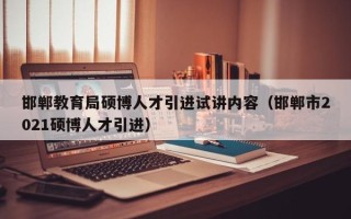邯郸教育局硕博人才引进试讲内容（邯郸市2021硕博人才引进）