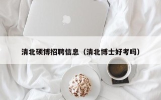 清北硕博招聘信息（清北博士好考吗）