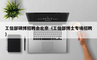 工信部硕博招聘会北京（工信部博士专场招聘）