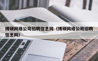 博硕网络公司招聘信息网（博硕网络公司招聘信息网）