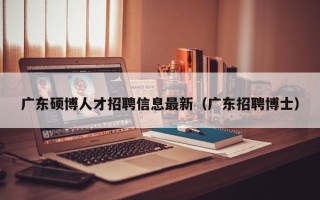 广东硕博人才招聘信息最新（广东招聘博士）