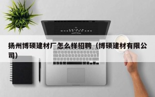 扬州博硕建材厂怎么样招聘（博硕建材有限公司）