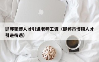 邯郸硕博人才引进老师工资（邯郸市博硕人才引进待遇）