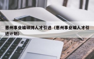 惠州事业编硕博人才引进（惠州事业编人才引进计划）