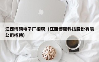 江西博硕电子厂招聘（江西博硕科技股份有限公司招聘）