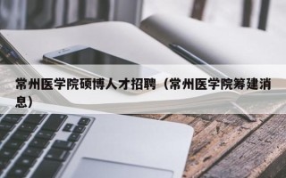 常州医学院硕博人才招聘（常州医学院筹建消息）