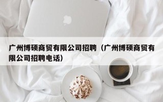 广州博硕商贸有限公司招聘（广州博硕商贸有限公司招聘电话）