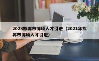2023邯郸市博硕人才引进（2021年邯郸市博硕人才引进）