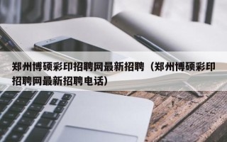 郑州博硕彩印招聘网最新招聘（郑州博硕彩印招聘网最新招聘电话）