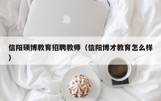 信阳硕博教育招聘教师（信阳博才教育怎么样）