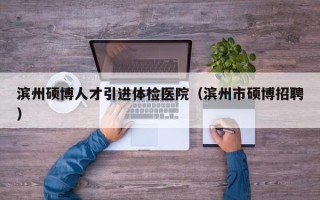 滨州硕博人才引进体检医院（滨州市硕博招聘）