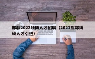 邯郸2022硕博人才招聘（2021邯郸博硕人才引进）