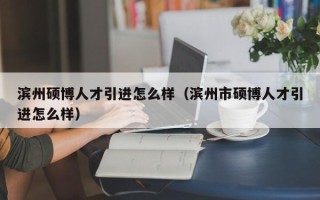 滨州硕博人才引进怎么样（滨州市硕博人才引进怎么样）