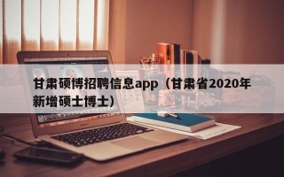 甘肃硕博招聘信息app（甘肃省2020年新增硕士博士）