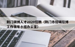 荆门硕博人才2020招聘（荆门市招硕引博工作领导小组办公室）