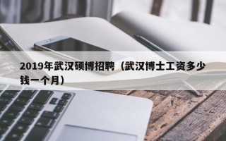2019年武汉硕博招聘（武汉博士工资多少钱一个月）