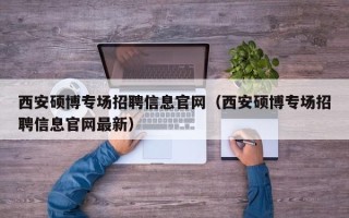 西安硕博专场招聘信息官网（西安硕博专场招聘信息官网最新）