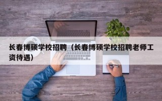 长春博硕学校招聘（长春博硕学校招聘老师工资待遇）