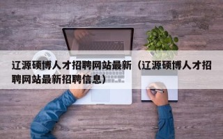 辽源硕博人才招聘网站最新（辽源硕博人才招聘网站最新招聘信息）