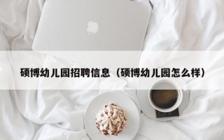 硕博幼儿园招聘信息（硕博幼儿园怎么样）