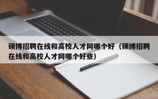 硕博招聘在线和高校人才网哪个好（硕博招聘在线和高校人才网哪个好些）