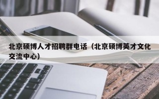 北京硕博人才招聘群电话（北京硕博英才文化交流中心）