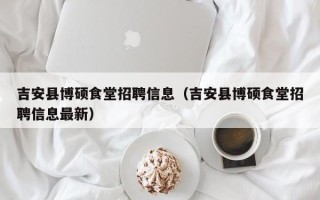 吉安县博硕食堂招聘信息（吉安县博硕食堂招聘信息最新）