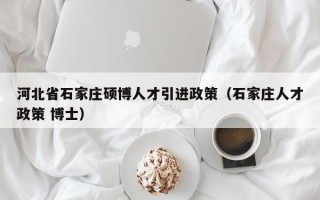 河北省石家庄硕博人才引进政策（石家庄人才政策 博士）