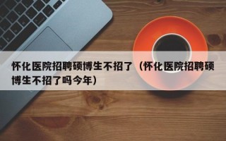 怀化医院招聘硕博生不招了（怀化医院招聘硕博生不招了吗今年）