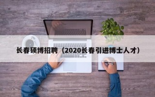 长春硕博招聘（2020长春引进博士人才）