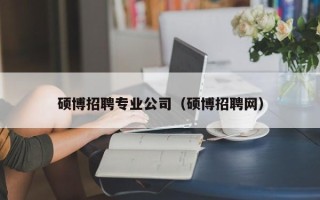 硕博招聘专业公司（硕博招聘网）