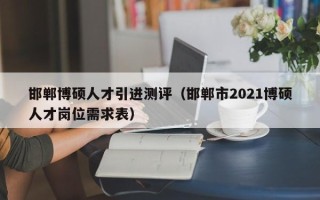 邯郸博硕人才引进测评（邯郸市2021博硕人才岗位需求表）