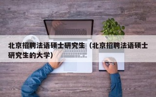 北京招聘法语硕士研究生（北京招聘法语硕士研究生的大学）