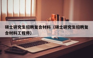 硕士研究生招聘复合材料（硕士研究生招聘复合材料工程师）