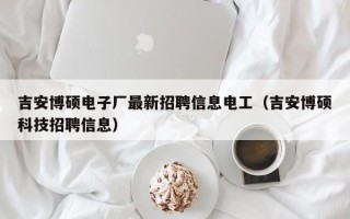 吉安博硕电子厂最新招聘信息电工（吉安博硕科技招聘信息）