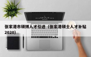 张家港市硕博人才引进（张家港硕士人才补贴2020）
