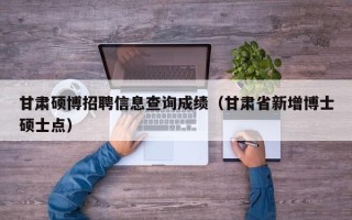 甘肃硕博招聘信息查询成绩（甘肃省新增博士硕士点）