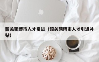 韶关硕博市人才引进（韶关硕博市人才引进补贴）