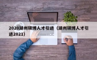 2020湖州硕博人才引进（湖州硕博人才引进2021）