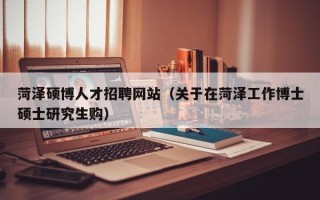 菏泽硕博人才招聘网站（关于在菏泽工作博士硕士研究生购）