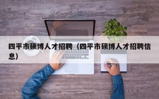 四平市硕博人才招聘（四平市硕博人才招聘信息）