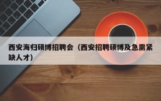 西安海归硕博招聘会（西安招聘硕博及急需紧缺人才）