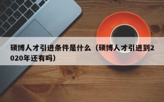 硕博人才引进条件是什么（硕博人才引进到2020年还有吗）
