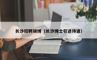 长沙招聘硕博（长沙博士引进待遇）