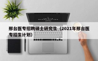 邢台医专招聘硕士研究生（2021年邢台医专招生计划）
