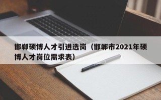 邯郸硕博人才引进选岗（邯郸市2021年硕博人才岗位需求表）