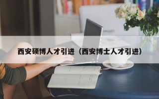 西安硕博人才引进（西安博士人才引进）