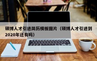 硕博人才引进简历模板图片（硕博人才引进到2020年还有吗）