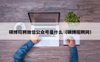 硕博招聘微信公众号是什么（硕博招聘网）