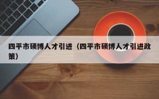 四平市硕博人才引进（四平市硕博人才引进政策）